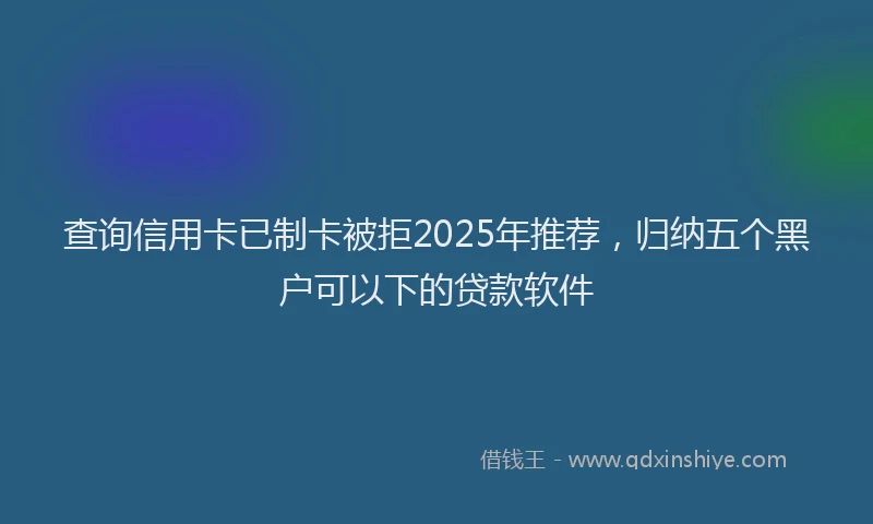 查询信用卡已制卡被拒2025年推荐，归纳五个黑户可以下的贷款软件