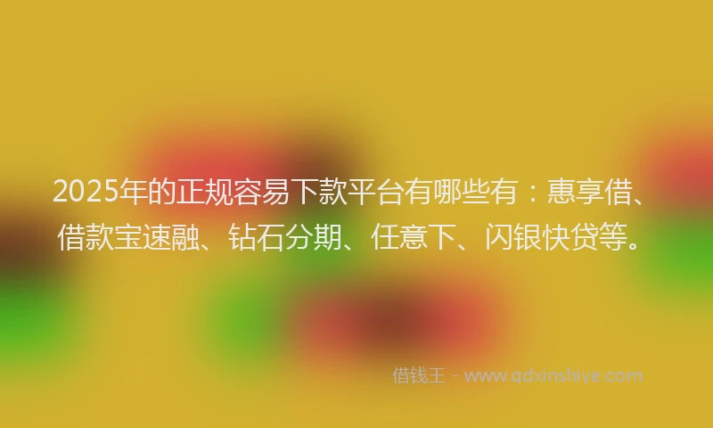 2025年的正规容易下款平台有哪些有：惠享借、借款宝速融、钻石分期、任意下、闪银快贷等。