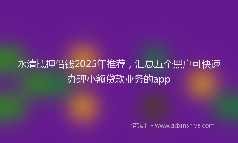 永清抵押借钱2025年推荐，汇总五个黑户可快速办理小额贷款业务的app