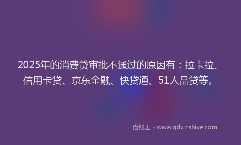 2025年的消费贷审批不通过的原因有：拉卡拉、信用卡贷、京东金融、快贷通、51人品贷等。