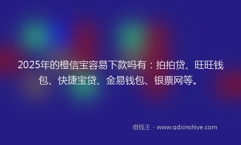 2025年的橙信宝容易下款吗有：拍拍贷、旺旺钱包、快捷宝贷、金易钱包、银票网等。