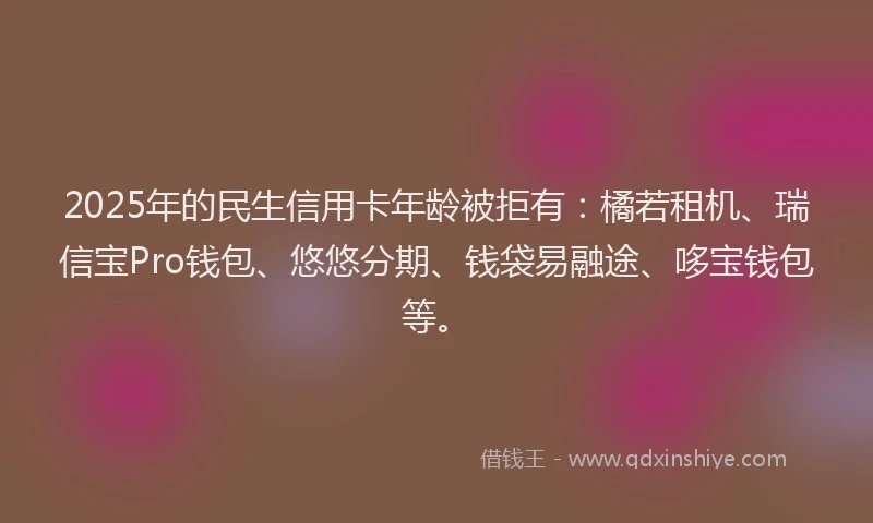2025年的民生信用卡年龄被拒有：橘若租机、瑞信宝Pro钱包、悠悠分期、钱袋易融途、哆宝钱包等。