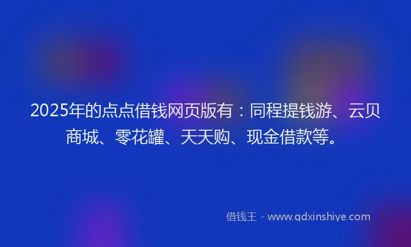 2025年的点点借钱网页版有：同程提钱游、云贝商城、零花罐、天天购、现金借款等。