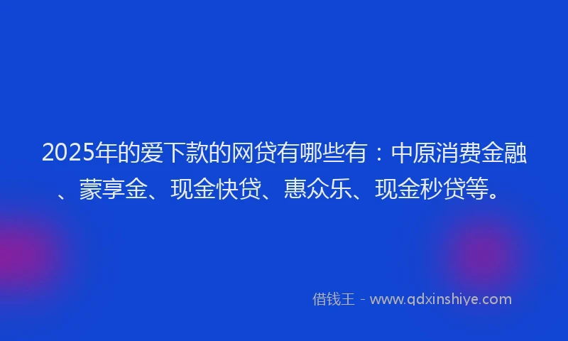 2025年的爱下款的网贷有哪些有：中原消费金融、蒙享金、现金快贷、惠众乐、现金秒贷等。