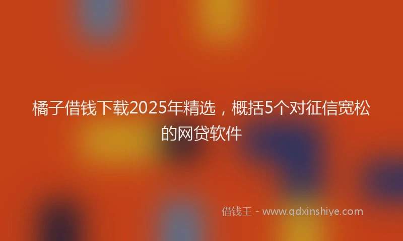 橘子借钱下载2025年精选，概括5个对征信宽松的网贷软件