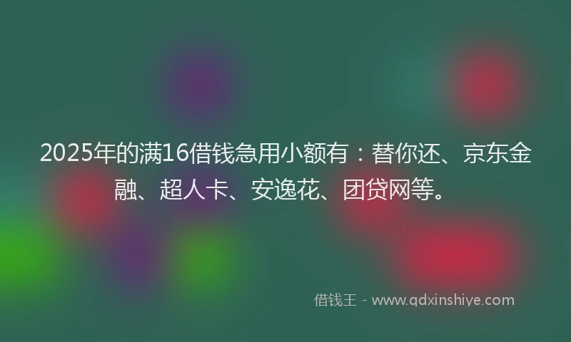 2025年的满16借钱急用小额有：替你还、京东金融、超人卡、安逸花、团贷网等。