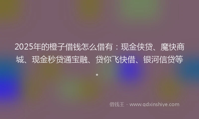 2025年的橙子借钱怎么借有：现金侠贷、魔快商城、现金秒贷通宝融、贷你飞快借、银河信贷等。