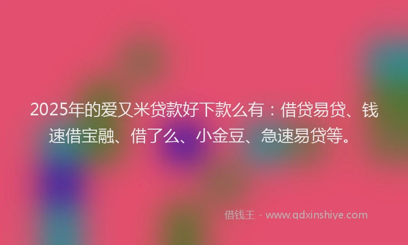2025年的爱又米贷款好下款么有：借贷易贷、钱速借宝融、借了么、小金豆、急速易贷等。