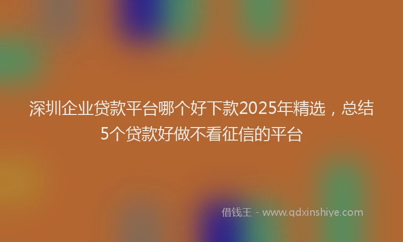 深圳企业贷款平台哪个好下款2025年精选，总结5个贷款好做不看征信的平台