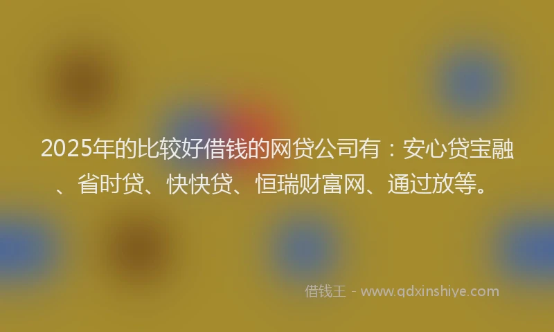 2025年的比较好借钱的网贷公司有：安心贷宝融、省时贷、快快贷、恒瑞财富网、通过放等。