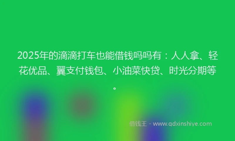 2025年的滴滴打车也能借钱吗吗有：人人拿、轻花优品、翼支付钱包、小油菜快贷、时光分期等。