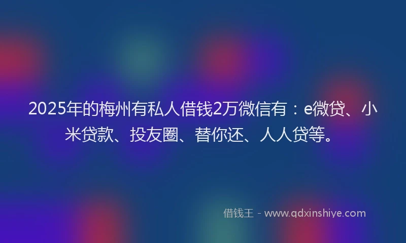 2025年的梅州有私人借钱2万微信有：e微贷、小米贷款、投友圈、替你还、人人贷等。