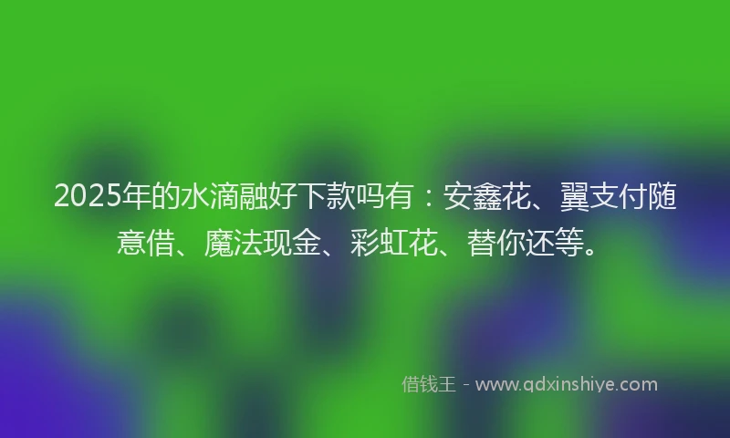 2025年的水滴融好下款吗有：安鑫花、翼支付随意借、魔法现金、彩虹花、替你还等。