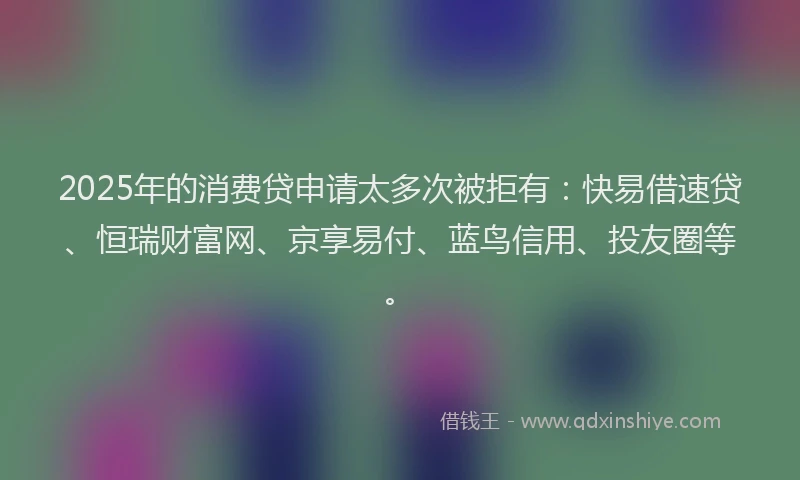 2025年的消费贷申请太多次被拒有：快易借速贷、恒瑞财富网、京享易付、蓝鸟信用、投友圈等。