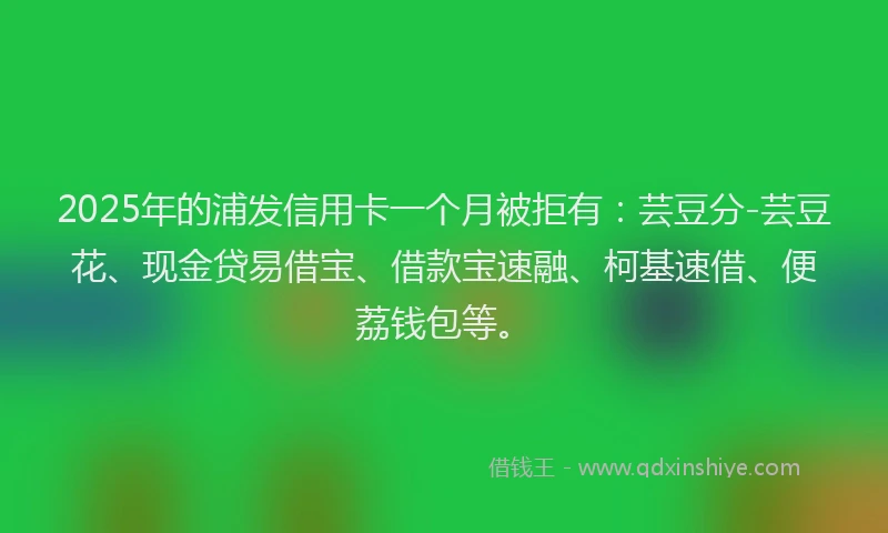 2025年的浦发信用卡一个月被拒有：芸豆分-芸豆花、现金贷易借宝、借款宝速融、柯基速借、便荔钱包等。