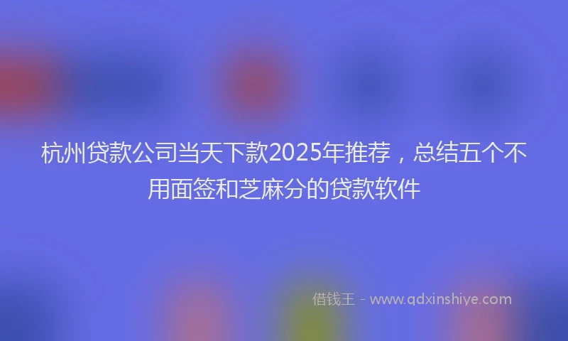 杭州贷款公司当天下款2025年推荐，总结五个不用面签和芝麻分的贷款软件