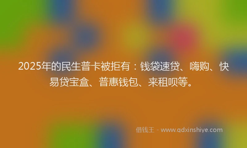 2025年的民生普卡被拒有：钱袋速贷、嗨购、快易贷宝盒、普惠钱包、来租呗等。