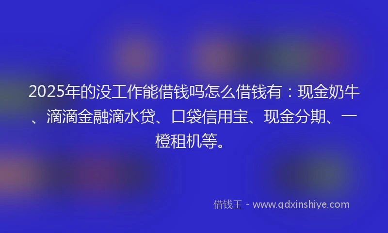 2025年的没工作能借钱吗怎么借钱有：现金奶牛、滴滴金融滴水贷、口袋信用宝、现金分期、一橙租机等。