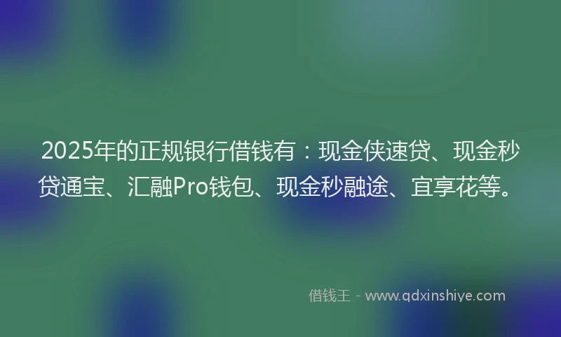 2025年的正规银行借钱有：现金侠速贷、现金秒贷通宝、汇融Pro钱包、现金秒融途、宜享花等。