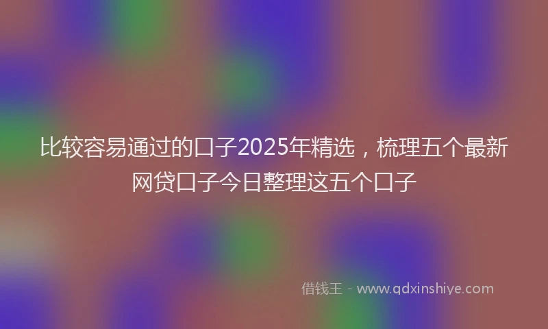 比较容易通过的口子2025年精选，梳理五个最新网贷口子今日整理这五个口子