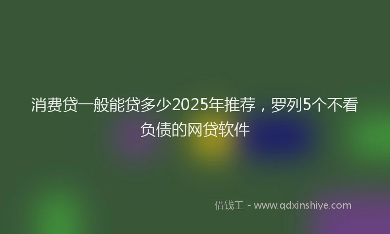 消费贷一般能贷多少2025年推荐，罗列5个不看负债的网贷软件