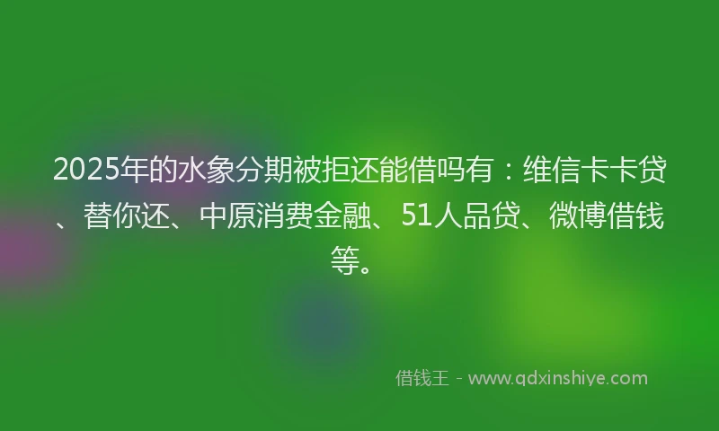 2025年的水象分期被拒还能借吗有：维信卡卡贷、替你还、中原消费金融、51人品贷、微博借钱等。