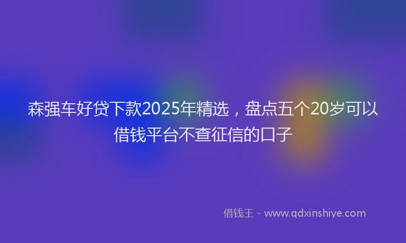 森强车好贷下款2025年精选，盘点五个20岁可以借钱平台不查征信的口子