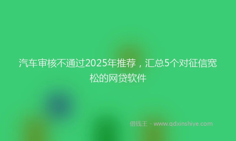 汽车审核不通过2025年推荐，汇总5个对征信宽松的网贷软件
