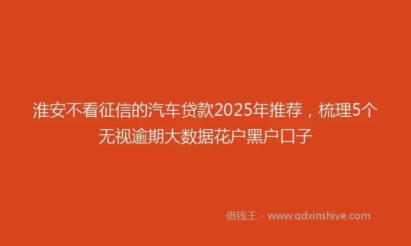 淮安不看征信的汽车贷款2025年推荐，梳理5个无视逾期大数据花户黑户口子