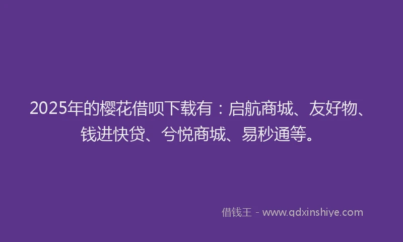 2025年的樱花借呗下载有：启航商城、友好物、钱进快贷、兮悦商城、易秒通等。