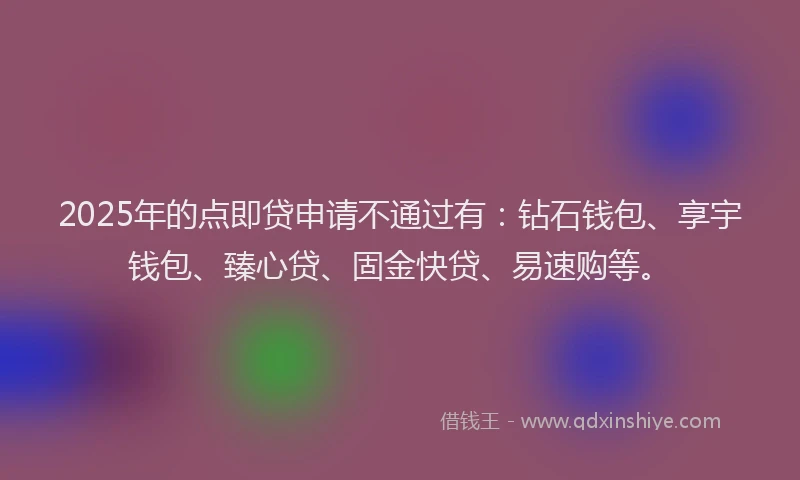 2025年的点即贷申请不通过有：钻石钱包、享宇钱包、臻心贷、固金快贷、易速购等。