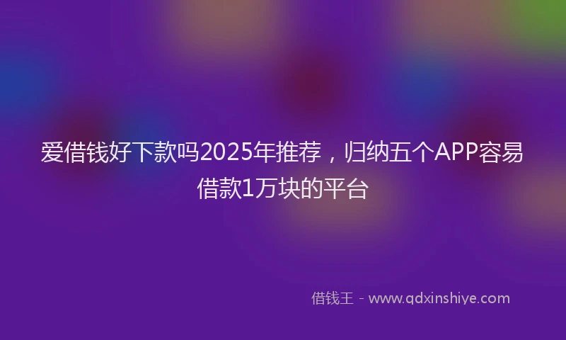 爱借钱好下款吗2025年推荐，归纳五个APP容易借款1万块的平台