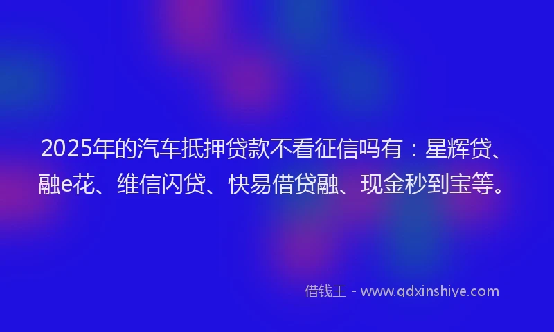 2025年的汽车抵押贷款不看征信吗有：星辉贷、融e花、维信闪贷、快易借贷融、现金秒到宝等。