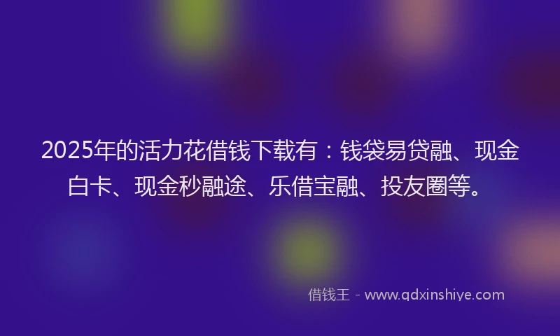 2025年的活力花借钱下载有：钱袋易贷融、现金白卡、现金秒融途、乐借宝融、投友圈等。