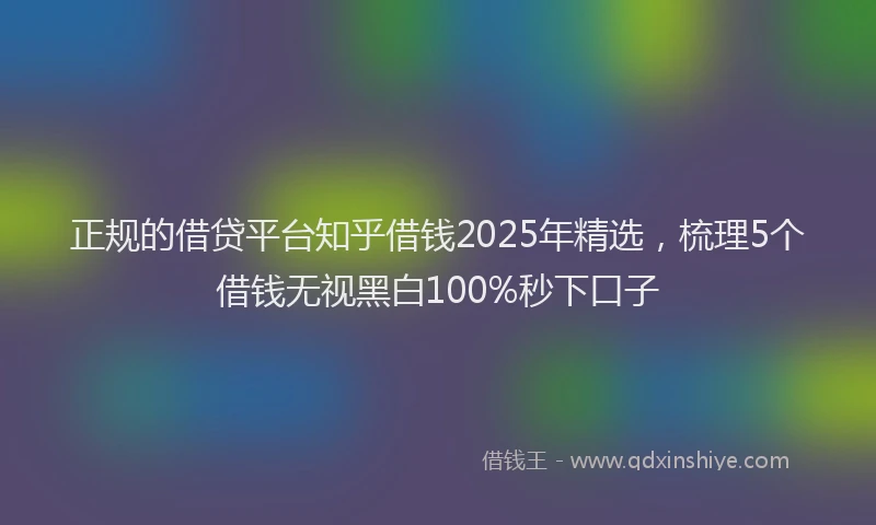 正规的借贷平台知乎借钱2025年精选，梳理5个借钱无视黑白100%秒下口子