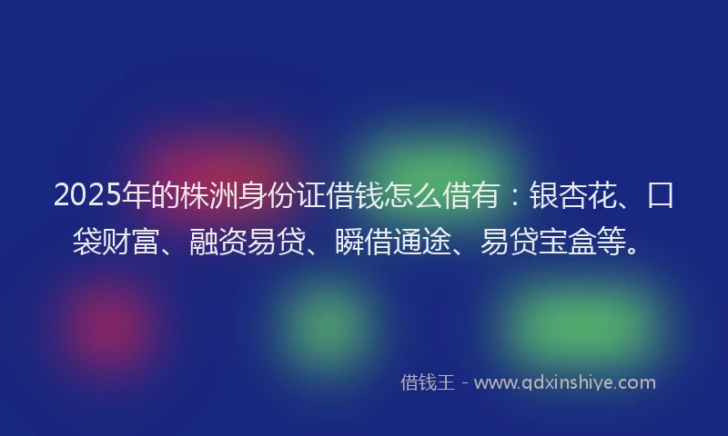 2025年的株洲身份证借钱怎么借有：银杏花、口袋财富、融资易贷、瞬借通途、易贷宝盒等。