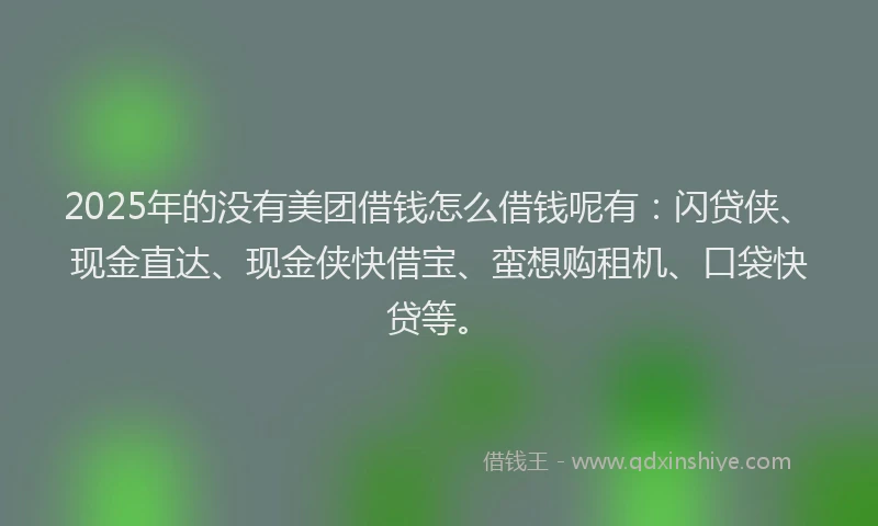2025年的没有美团借钱怎么借钱呢有：闪贷侠、现金直达、现金侠快借宝、蛮想购租机、口袋快贷等。