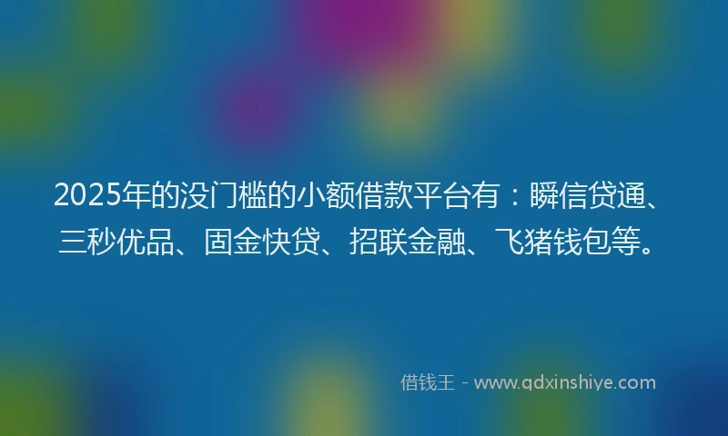 2025年的没门槛的小额借款平台有：瞬信贷通、三秒优品、固金快贷、招联金融、飞猪钱包等。