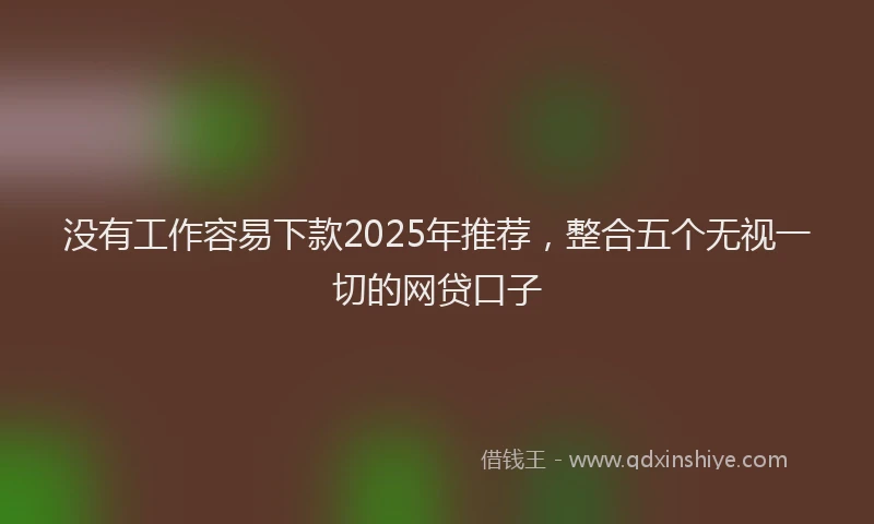 没有工作容易下款2025年推荐，整合五个无视一切的网贷口子