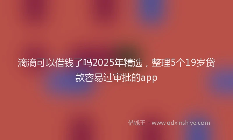 滴滴可以借钱了吗2025年精选，整理5个19岁贷款容易过审批的app