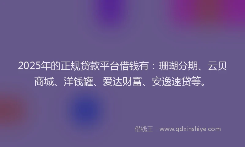 2025年的正规贷款平台借钱有：珊瑚分期、云贝商城、洋钱罐、爱达财富、安逸速贷等。