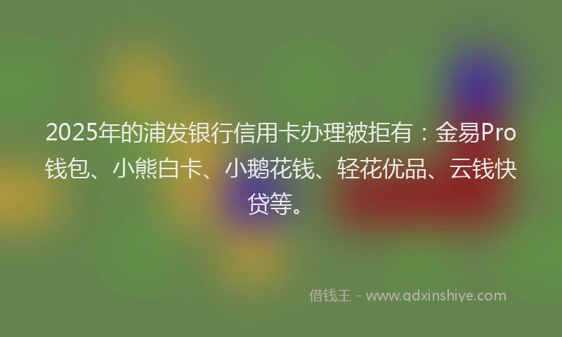 2025年的浦发银行信用卡办理被拒有：金易Pro钱包、小熊白卡、小鹅花钱、轻花优品、云钱快贷等。