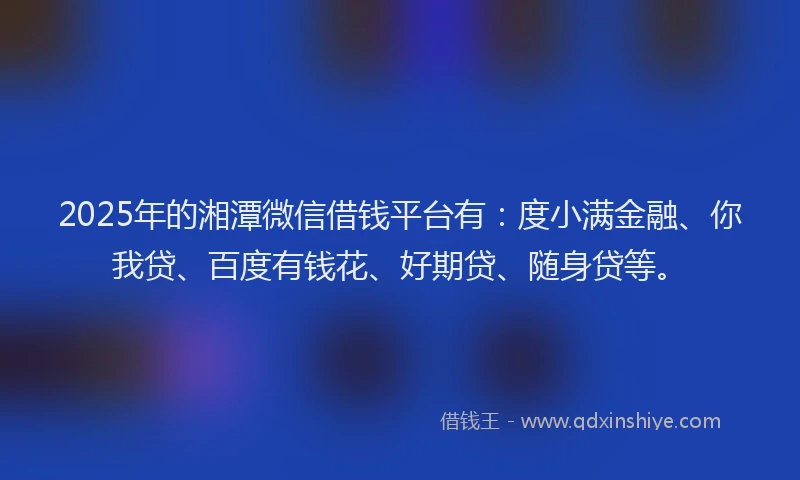 2025年的湘潭微信借钱平台有：度小满金融、你我贷、百度有钱花、好期贷、随身贷等。