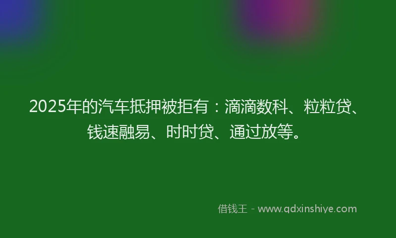 2025年的汽车抵押被拒有：滴滴数科、粒粒贷、钱速融易、时时贷、通过放等。