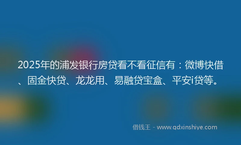 2025年的浦发银行房贷看不看征信有：微博快借、固金快贷、龙龙用、易融贷宝盒、平安i贷等。