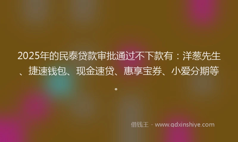 2025年的民泰贷款审批通过不下款有：洋葱先生、捷速钱包、现金速贷、惠享宝券、小爱分期等。
