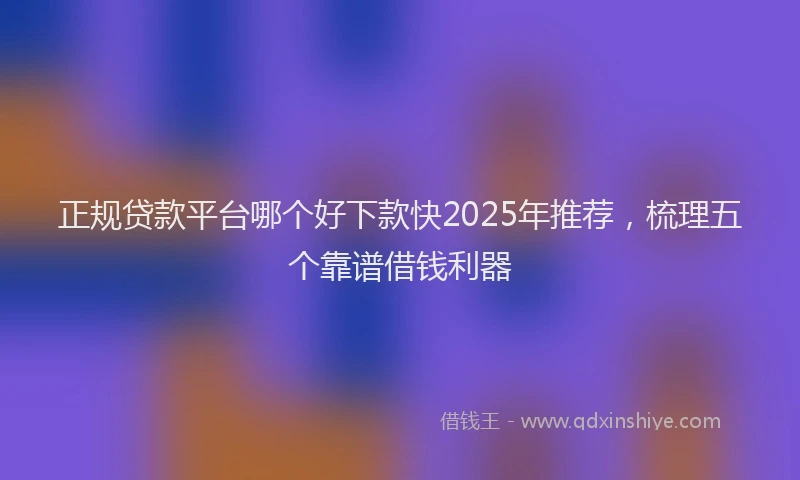 正规贷款平台哪个好下款快2025年推荐，梳理五个靠谱借钱利器