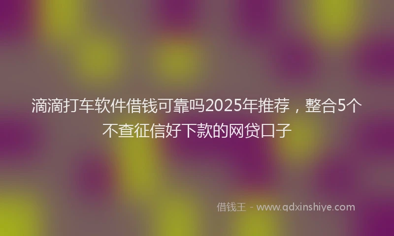 滴滴打车软件借钱可靠吗2025年推荐，整合5个不查征信好下款的网贷口子