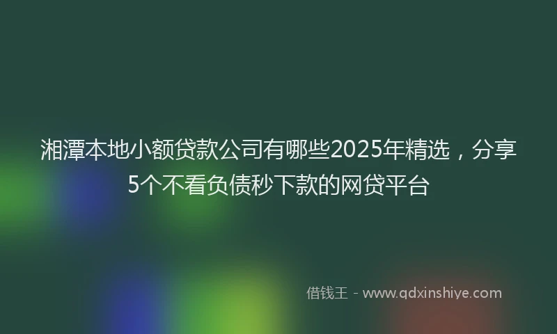 湘潭本地小额贷款公司有哪些2025年精选，分享5个不看负债秒下款的网贷平台