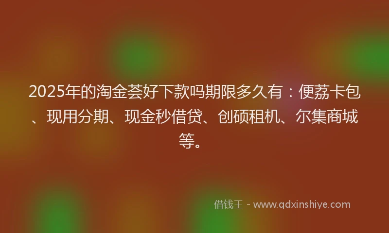 2025年的淘金荟好下款吗期限多久有：便荔卡包、现用分期、现金秒借贷、创硕租机、尔集商城等。
